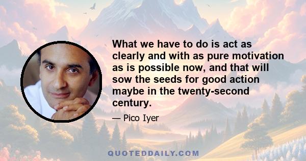 What we have to do is act as clearly and with as pure motivation as is possible now, and that will sow the seeds for good action maybe in the twenty-second century.