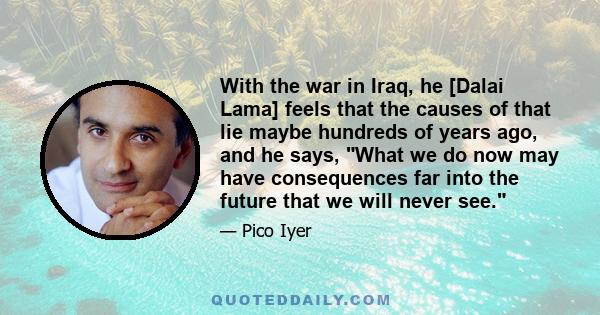 With the war in Iraq, he [Dalai Lama] feels that the causes of that lie maybe hundreds of years ago, and he says, What we do now may have consequences far into the future that we will never see.