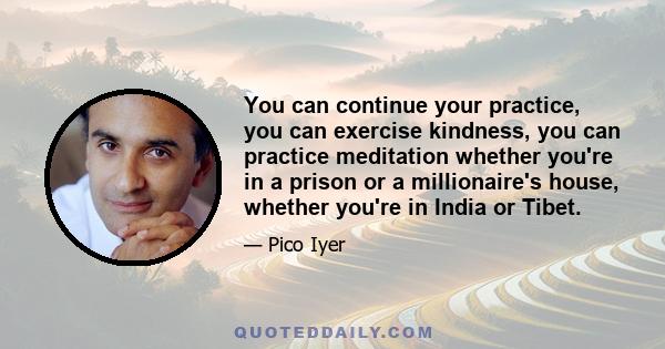 You can continue your practice, you can exercise kindness, you can practice meditation whether you're in a prison or a millionaire's house, whether you're in India or Tibet.