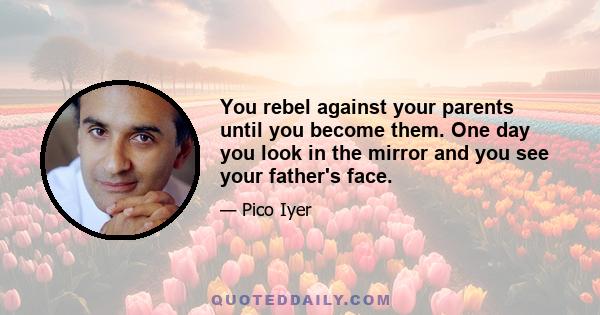 You rebel against your parents until you become them. One day you look in the mirror and you see your father's face.