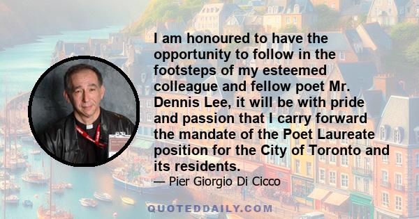 I am honoured to have the opportunity to follow in the footsteps of my esteemed colleague and fellow poet Mr. Dennis Lee, it will be with pride and passion that I carry forward the mandate of the Poet Laureate position