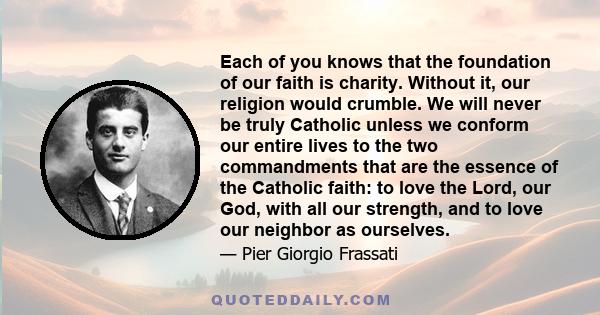 Each of you knows that the foundation of our faith is charity. Without it, our religion would crumble. We will never be truly Catholic unless we conform our entire lives to the two commandments that are the essence of