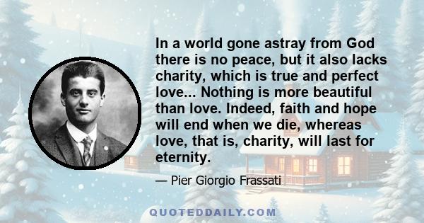 In a world gone astray from God there is no peace, but it also lacks charity, which is true and perfect love... Nothing is more beautiful than love. Indeed, faith and hope will end when we die, whereas love, that is,