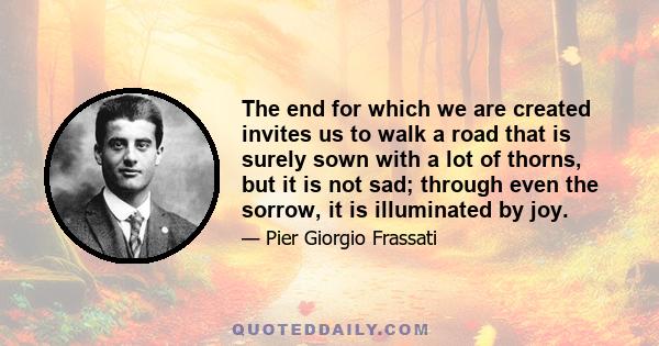 The end for which we are created invites us to walk a road that is surely sown with a lot of thorns, but it is not sad; through even the sorrow, it is illuminated by joy.