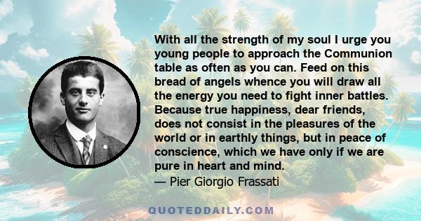 With all the strength of my soul I urge you young people to approach the Communion table as often as you can. Feed on this bread of angels whence you will draw all the energy you need to fight inner battles. Because