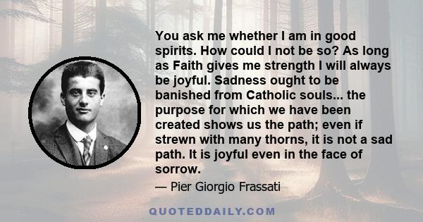 You ask me whether I am in good spirits. How could I not be so? As long as Faith gives me strength I will always be joyful. Sadness ought to be banished from Catholic souls... the purpose for which we have been created