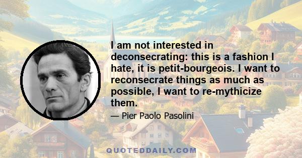 I am not interested in deconsecrating: this is a fashion I hate, it is petit-bourgeois. I want to reconsecrate things as much as possible, I want to re-mythicize them.