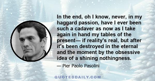 In the end, oh I know, never, in my haggard passion, have I ever been such a cadaver as now as I take again in hand my tables of the present— if reality's real, but after it's been destroyed in the eternal and the