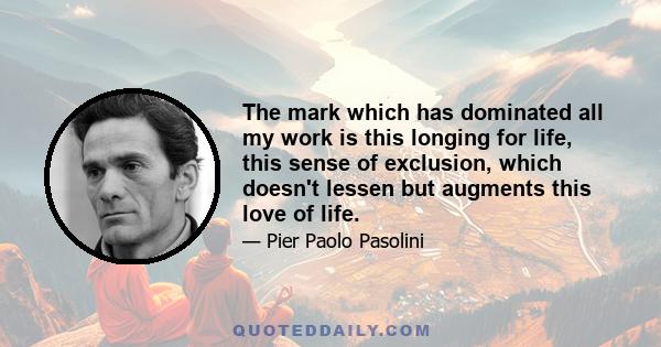 The mark which has dominated all my work is this longing for life, this sense of exclusion, which doesn't lessen but augments this love of life.