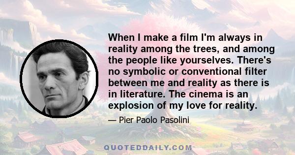 When I make a film I'm always in reality among the trees, and among the people like yourselves. There's no symbolic or conventional filter between me and reality as there is in literature. The cinema is an explosion of