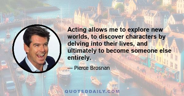 Acting allows me to explore new worlds, to discover characters by delving into their lives, and ultimately to become someone else entirely.