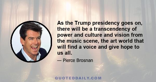 As the Trump presidency goes on, there will be a transcendency of power and culture and vision from the music scene, the art world that will find a voice and give hope to us all.