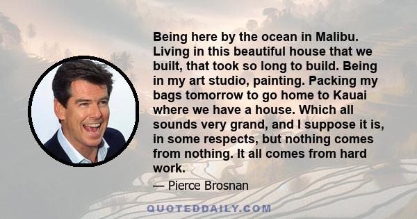 Being here by the ocean in Malibu. Living in this beautiful house that we built, that took so long to build. Being in my art studio, painting. Packing my bags tomorrow to go home to Kauai where we have a house. Which