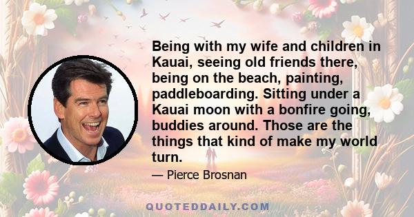 Being with my wife and children in Kauai, seeing old friends there, being on the beach, painting, paddleboarding. Sitting under a Kauai moon with a bonfire going, buddies around. Those are the things that kind of make