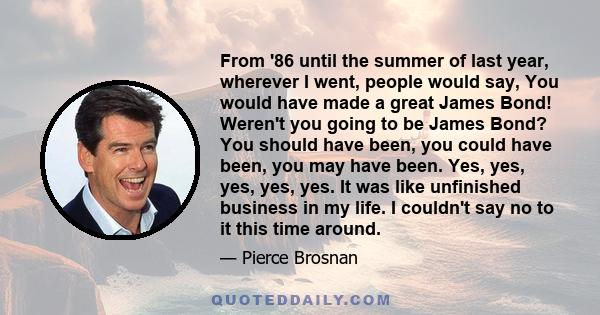 From '86 until the summer of last year, wherever I went, people would say, You would have made a great James Bond! Weren't you going to be James Bond? You should have been, you could have been, you may have been. Yes,