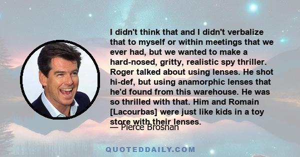 I didn't think that and I didn't verbalize that to myself or within meetings that we ever had, but we wanted to make a hard-nosed, gritty, realistic spy thriller. Roger talked about using lenses. He shot hi-def, but