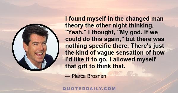 I found myself in the changed man theory the other night thinking, Yeah. I thought, My god. If we could do this again, but there was nothing specific there. There's just the kind of vague sensation of how I'd like it to 