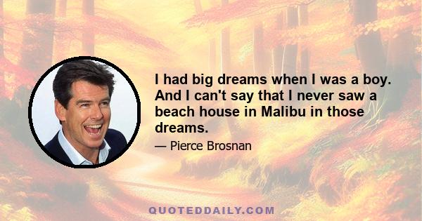 I had big dreams when I was a boy. And I can't say that I never saw a beach house in Malibu in those dreams.