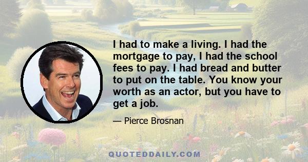 I had to make a living. I had the mortgage to pay, I had the school fees to pay. I had bread and butter to put on the table. You know your worth as an actor, but you have to get a job.