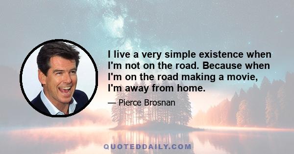 I live a very simple existence when I'm not on the road. Because when I'm on the road making a movie, I'm away from home.