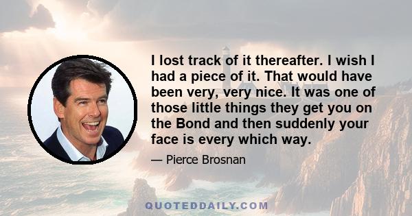 I lost track of it thereafter. I wish I had a piece of it. That would have been very, very nice. It was one of those little things they get you on the Bond and then suddenly your face is every which way.