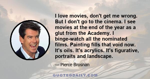 I love movies, don't get me wrong. But I don't go to the cinema. I see movies at the end of the year as a glut from the Academy. I binge-watch all the nominated films. Painting fills that void now. It's oils. It's