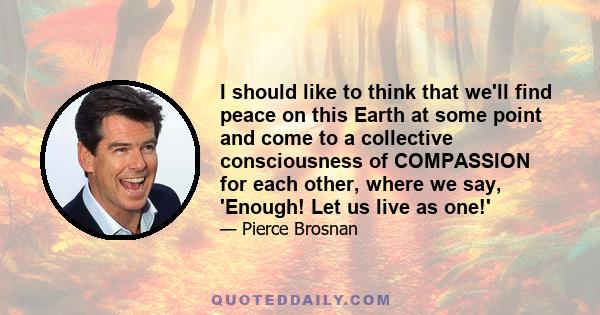 I should like to think that we'll find peace on this Earth at some point and come to a collective consciousness of COMPASSION for each other, where we say, 'Enough! Let us live as one!'