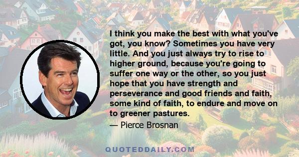 I think you make the best with what you've got, you know? Sometimes you have very little. And you just always try to rise to higher ground, because you're going to suffer one way or the other, so you just hope that you