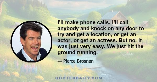 I'll make phone calls. I'll call anybody and knock on any door to try and get a location, or get an actor, or get an actress. But no, it was just very easy. We just hit the ground running.