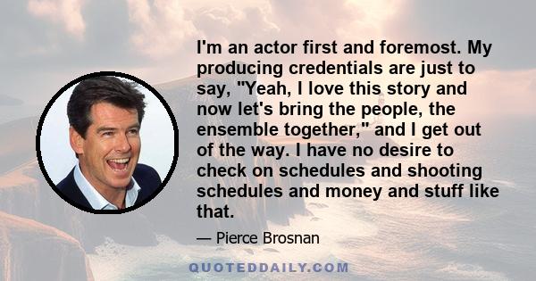 I'm an actor first and foremost. My producing credentials are just to say, Yeah, I love this story and now let's bring the people, the ensemble together, and I get out of the way. I have no desire to check on schedules