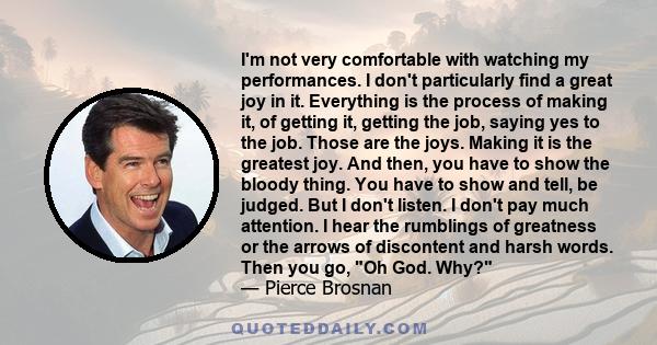 I'm not very comfortable with watching my performances. I don't particularly find a great joy in it. Everything is the process of making it, of getting it, getting the job, saying yes to the job. Those are the joys.