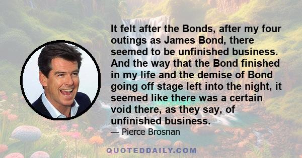 It felt after the Bonds, after my four outings as James Bond, there seemed to be unfinished business. And the way that the Bond finished in my life and the demise of Bond going off stage left into the night, it seemed