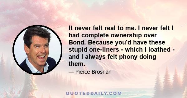 It never felt real to me. I never felt I had complete ownership over Bond. Because you'd have these stupid one-liners - which I loathed - and I always felt phony doing them.