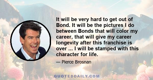 It will be very hard to get out of Bond. It will be the pictures I do between Bonds that will color my career, that will give my career longevity after this franchise is over ... I will be stamped with this character