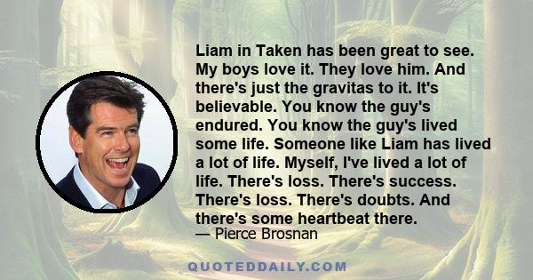 Liam in Taken has been great to see. My boys love it. They love him. And there's just the gravitas to it. It's believable. You know the guy's endured. You know the guy's lived some life. Someone like Liam has lived a