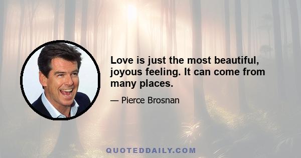 Love is just the most beautiful, joyous feeling. It can come from many places.