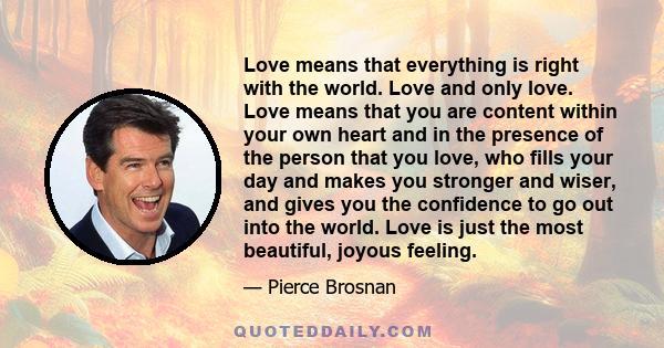 Love means that everything is right with the world. Love and only love. Love means that you are content within your own heart and in the presence of the person that you love, who fills your day and makes you stronger