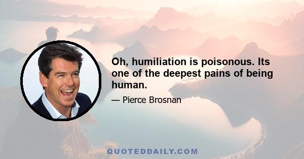 Oh, humiliation is poisonous. Its one of the deepest pains of being human.