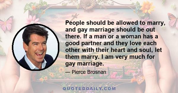 People should be allowed to marry, and gay marriage should be out there. If a man or a woman has a good partner and they love each other with their heart and soul, let them marry. I am very much for gay marriage.