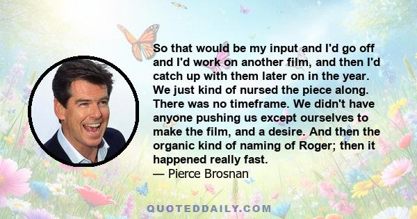 So that would be my input and I'd go off and I'd work on another film, and then I'd catch up with them later on in the year. We just kind of nursed the piece along. There was no timeframe. We didn't have anyone pushing