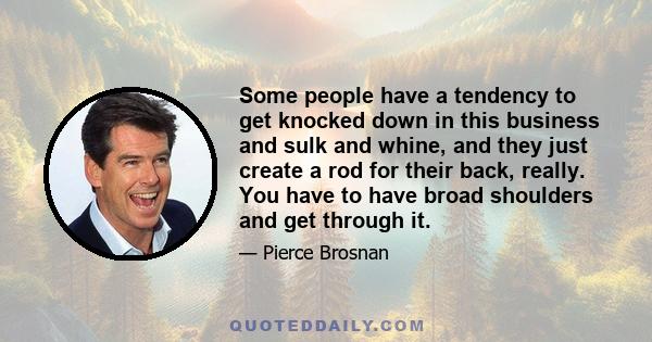 Some people have a tendency to get knocked down in this business and sulk and whine, and they just create a rod for their back, really. You have to have broad shoulders and get through it.