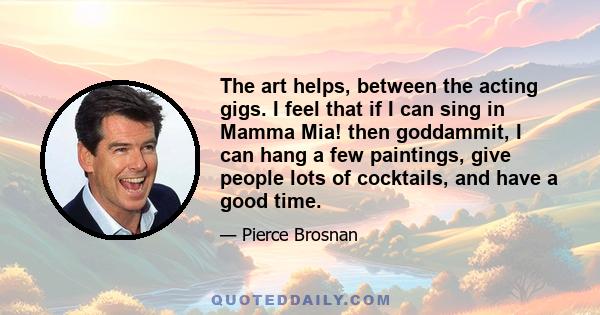 The art helps, between the acting gigs. I feel that if I can sing in Mamma Mia! then goddammit, I can hang a few paintings, give people lots of cocktails, and have a good time.