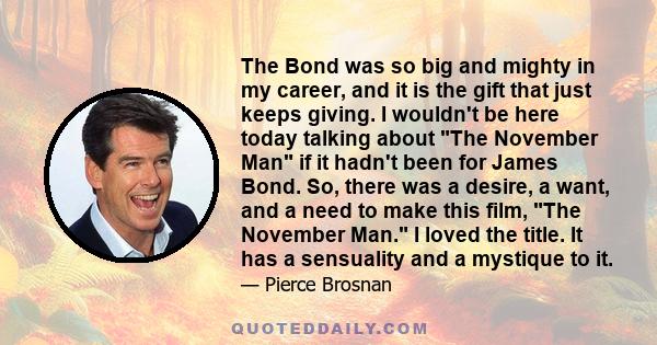 The Bond was so big and mighty in my career, and it is the gift that just keeps giving. I wouldn't be here today talking about The November Man if it hadn't been for James Bond. So, there was a desire, a want, and a