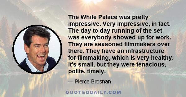 The White Palace was pretty impressive. Very impressive, in fact. The day to day running of the set was everybody showed up for work. They are seasoned filmmakers over there. They have an infrastructure for filmmaking,