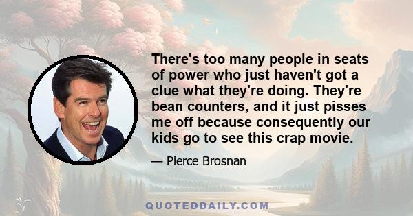 There's too many people in seats of power who just haven't got a clue what they're doing. They're bean counters, and it just pisses me off because consequently our kids go to see this crap movie.