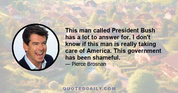 This man called President Bush has a lot to answer for. I don't know if this man is really taking care of America. This government has been shameful.