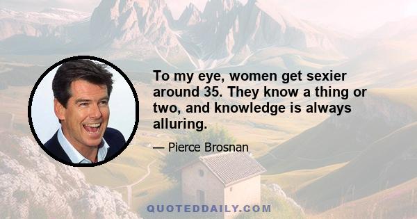 To my eye, women get sexier around 35. They know a thing or two, and knowledge is always alluring.