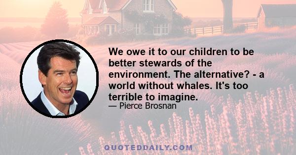 We owe it to our children to be better stewards of the environment. The alternative? - a world without whales. It's too terrible to imagine.