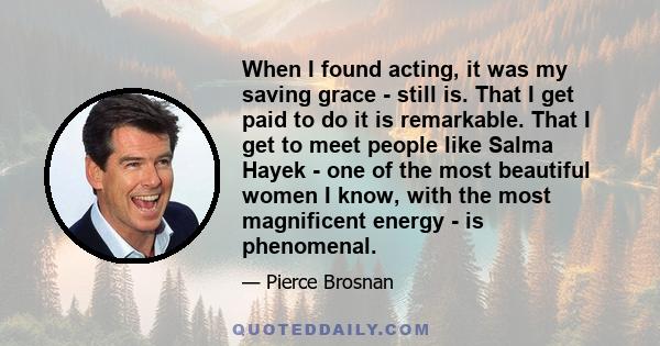 When I found acting, it was my saving grace - still is. That I get paid to do it is remarkable. That I get to meet people like Salma Hayek - one of the most beautiful women I know, with the most magnificent energy - is