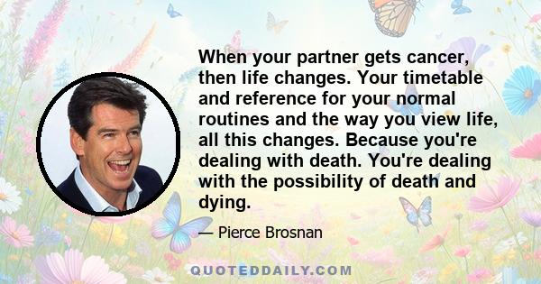 When your partner gets cancer, then life changes. Your timetable and reference for your normal routines and the way you view life, all this changes. Because you're dealing with death. You're dealing with the possibility 